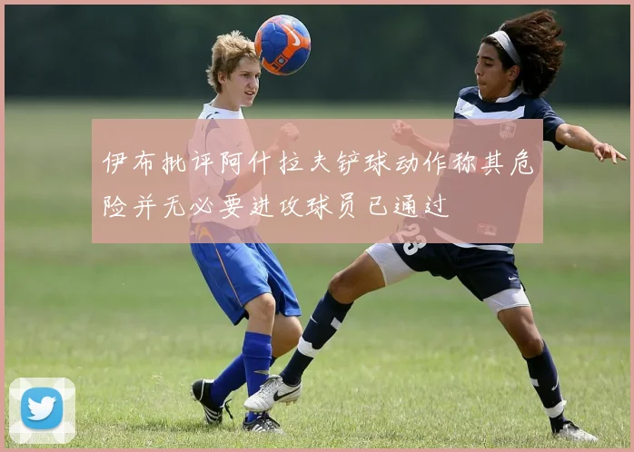 伊布批评阿什拉夫铲球动作称其危险并无必要进攻球员已通过