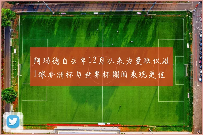 阿玛德自去年12月以来为曼联仅进1球非洲杯与世界杯期间表现更佳