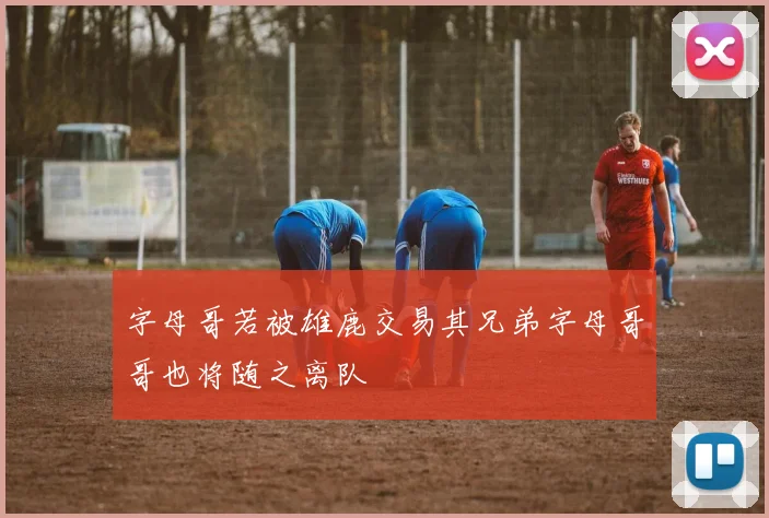 字母哥若被雄鹿交易其兄弟字母哥哥也将随之离队