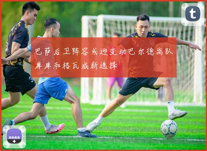 巴萨后卫阵容或迎变动巴尔德离队库库和格瓦成新选择