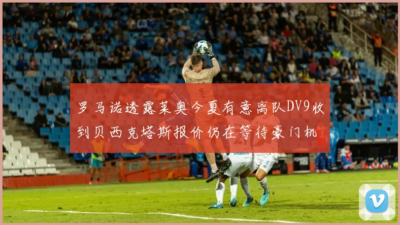 罗马诺透露莱奥今夏有意离队DV9收到贝西克塔斯报价仍在等待豪门机会