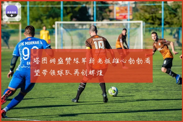 塔图姆盛赞绿军新老板雄心勃勃渴望带领球队再创辉煌