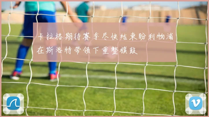 卡拉格期待赛季尽快结束盼利物浦在斯洛特带领下重整旗鼓