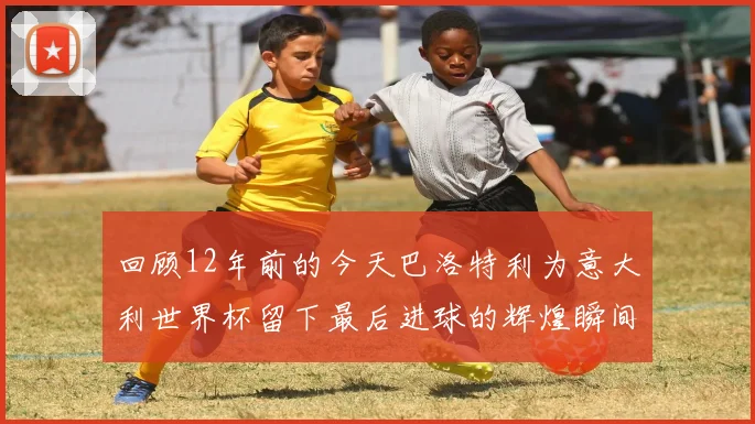 回顾12年前的今天巴洛特利为意大利世界杯留下最后进球的辉煌瞬间