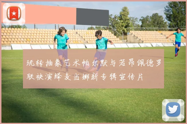 玩转抽象艺术帕尔默与若昂佩德罗联袂演绎麦当娜新专辑宣传片