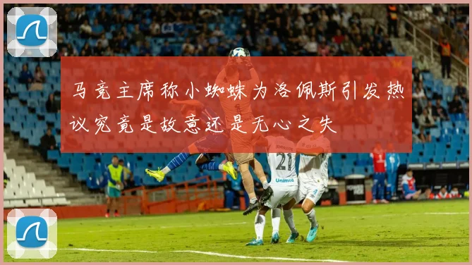 马竞主席称小蜘蛛为洛佩斯引发热议究竟是故意还是无心之失