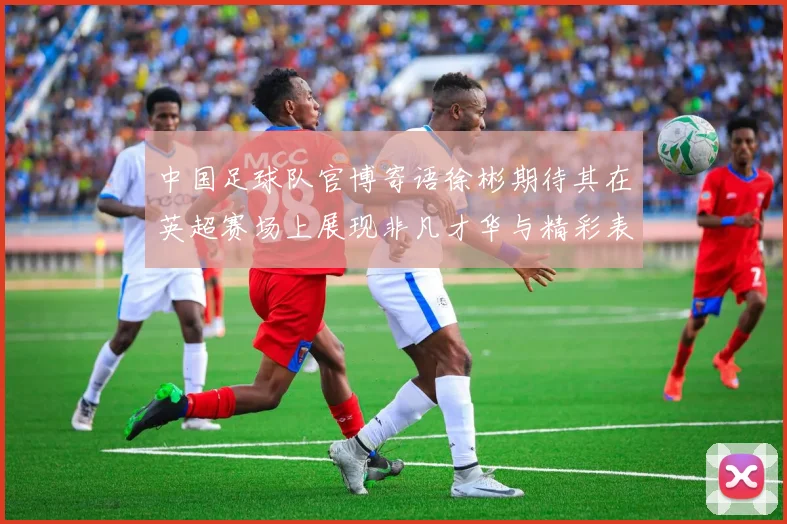 中国足球队官博寄语徐彬期待其在英超赛场上展现非凡才华与精彩表现