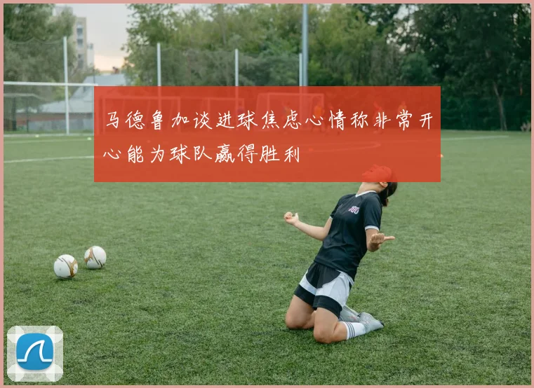 马德鲁加谈进球焦虑心情称非常开心能为球队赢得胜利