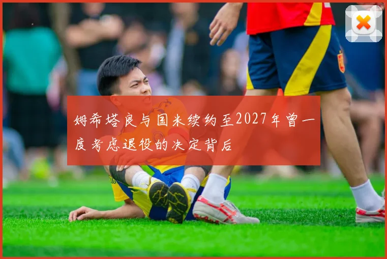 姆希塔良与国米续约至2027年曾一度考虑退役的决定背后