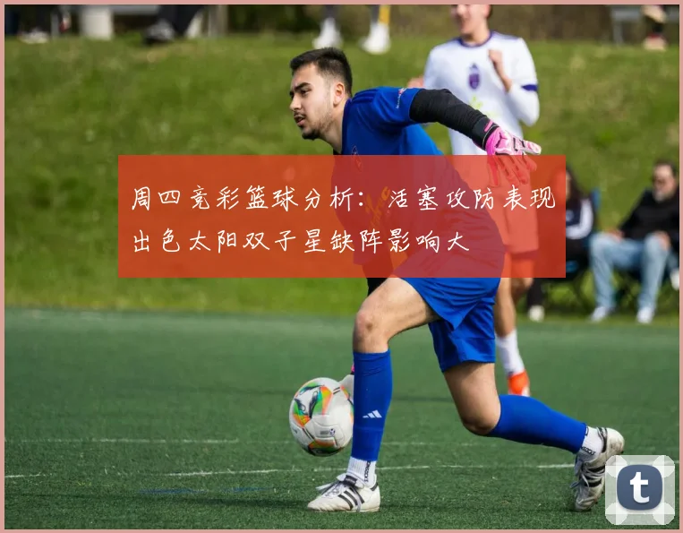 周四竞彩篮球分析：活塞攻防表现出色太阳双子星缺阵影响大