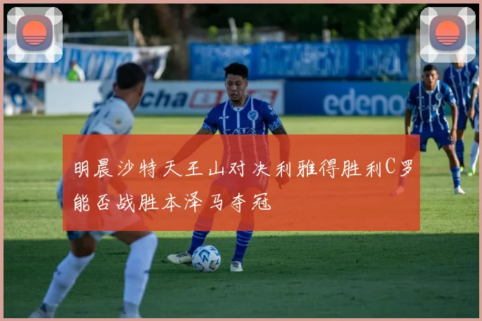 明晨沙特天王山对决利雅得胜利C罗能否战胜本泽马夺冠