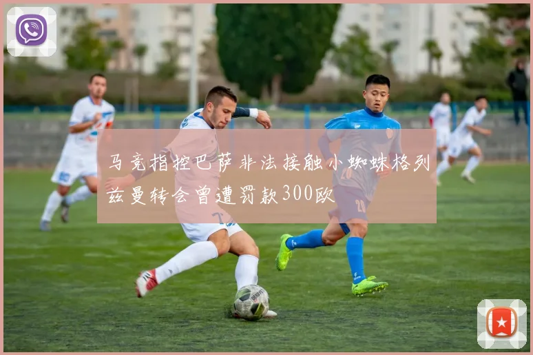 马竞指控巴萨非法接触小蜘蛛格列兹曼转会曾遭罚款300欧