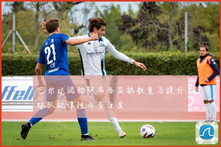 巴尔达诺称阿韦洛亚执教皇马提升球队纪律性与专注度