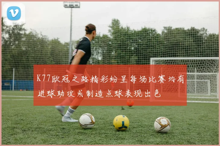 K77欧冠之路精彩纷呈每场比赛均有进球助攻或制造点球表现出色