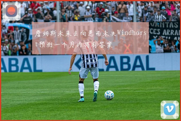 詹姆斯未来去向悬而未决Windhorst预测一个月内将有答案