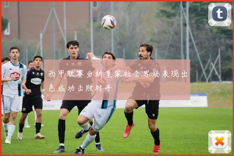 西甲联赛分析皇家社会客场表现出色成功击败对手
