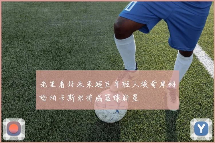 老里看好未来超巨年轻人埃奇库姆哈珀卡斯尔将成篮球新星