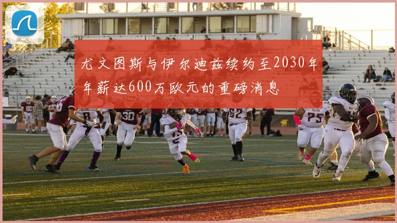 尤文图斯与伊尔迪兹续约至2030年年薪达600万欧元的重磅消息