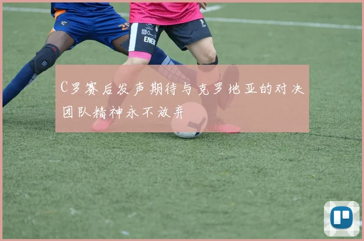 C罗赛后发声期待与克罗地亚的对决团队精神永不放弃