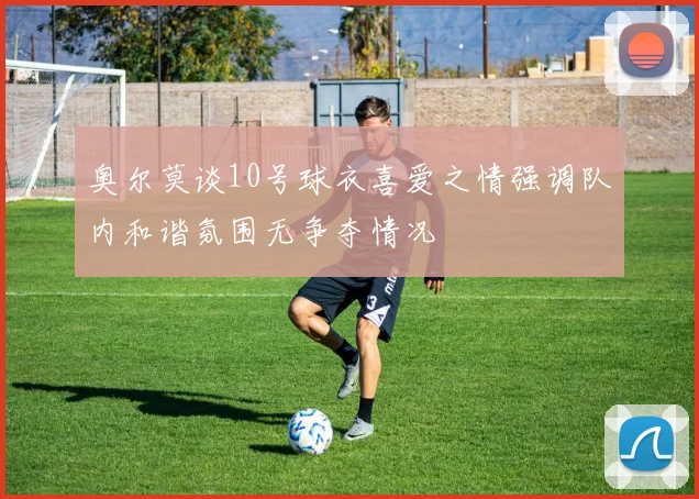 奥尔莫谈10号球衣喜爱之情强调队内和谐氛围无争夺情况