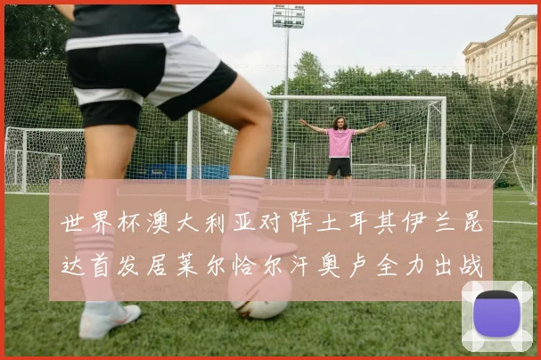 世界杯澳大利亚对阵土耳其伊兰昆达首发居莱尔恰尔汗奥卢全力出战